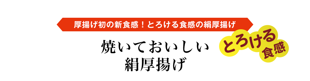 厚揚げ初の新食感！とろける食感の絹厚揚げ　とろける半熟食感　焼いておいしい絹厚揚げ タイプ