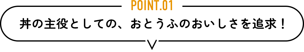 POINT.01　丼の主役としての、おとうふのおいしさを追求！