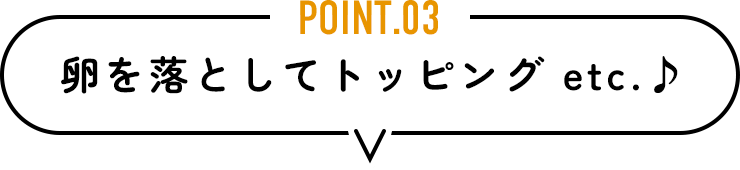 POINT.03　卵を落としてトッピング etc.♪