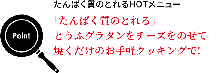 Point  たんぱく質のとれるHOTメニュー　「たんぱく質のとれる」とうふグラタンをチーズをのせて焼くだけのお手軽クッキングで!